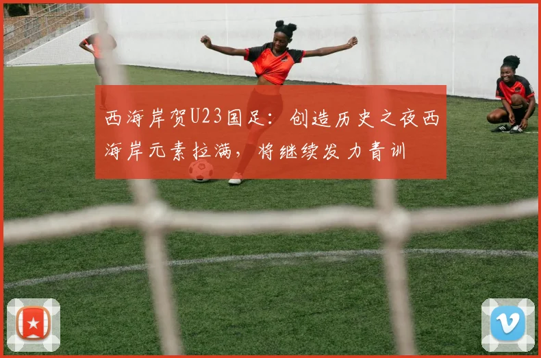 西海岸贺U23国足：创造历史之夜西海岸元素拉满，将继续发力青训